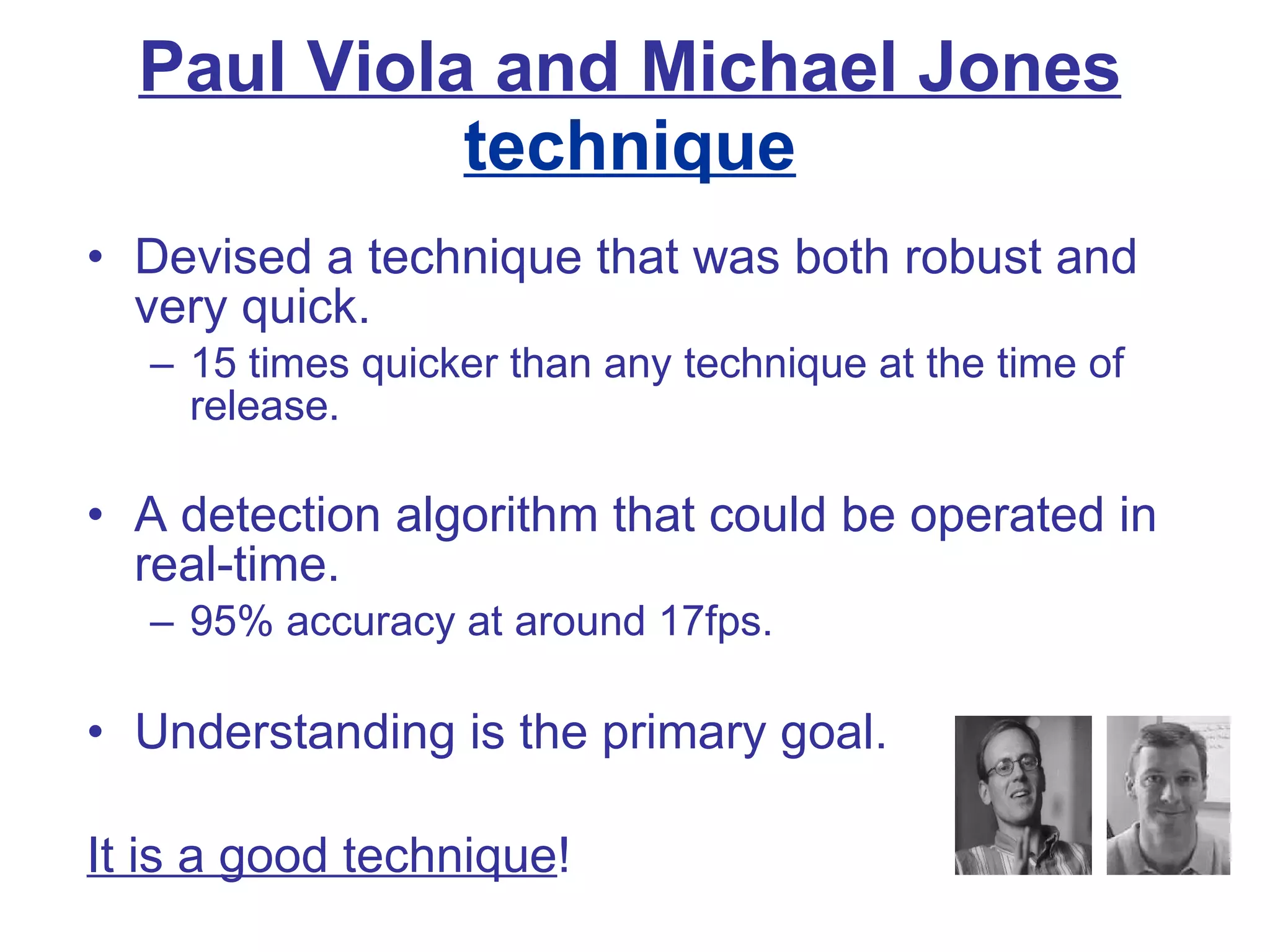 Paul Viola and Michael Jones  technique Devised a technique that was both robust and very quick.  15 times quicker than any technique at the time of release. A detection algorithm that could be operated in real-time.   95% accuracy at around 17fps. Understanding is the primary goal. It is a good technique ! 