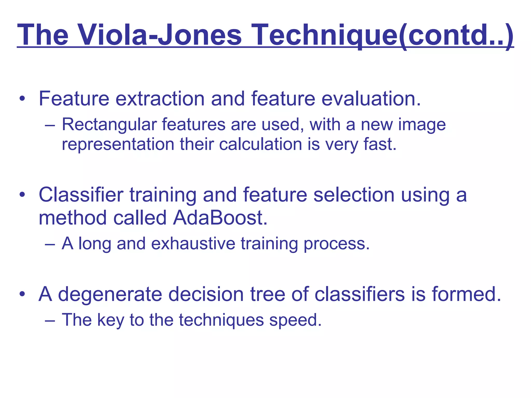 The Viola-Jones Technique(contd..) Feature extraction and feature evaluation. Rectangular features are used, with a new image representation their calculation is very fast. Classifier training and feature selection using a method called AdaBoost. A long and exhaustive training process. A degenerate decision tree of classifiers is formed. The key to the techniques speed. 