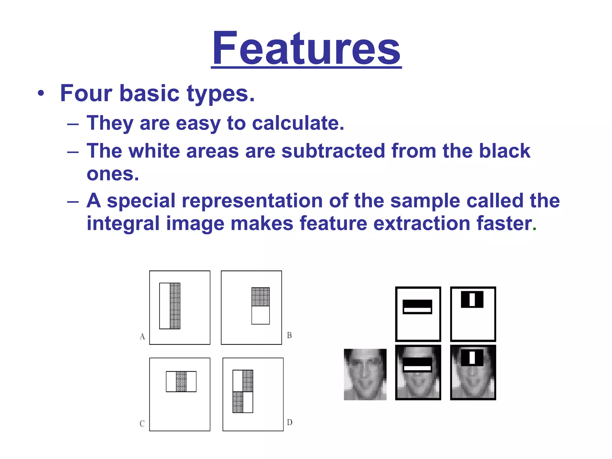 Features Four basic types. They are easy to calculate. The white areas are subtracted from the black ones. A special representation of the sample called the integral image makes feature extraction faster . 