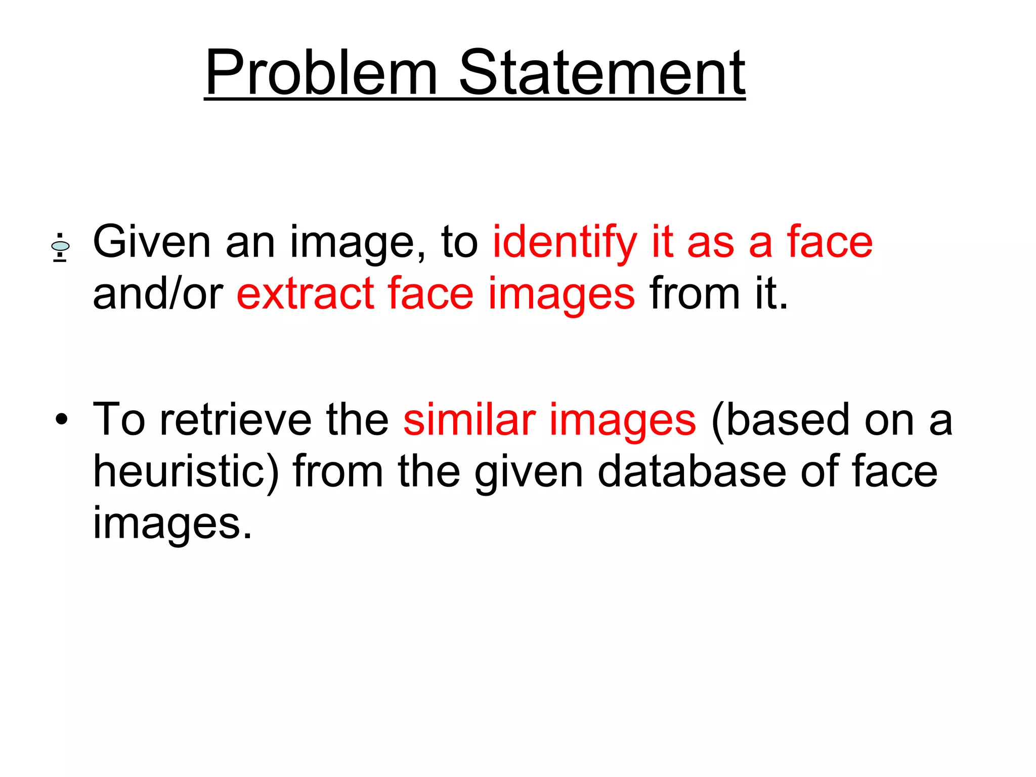 Problem Statement :   Given an image, to  identify it as a face  and/or  extract face images  from it.  To retrieve the  similar images  (based on a heuristic) from the given database of face images. 