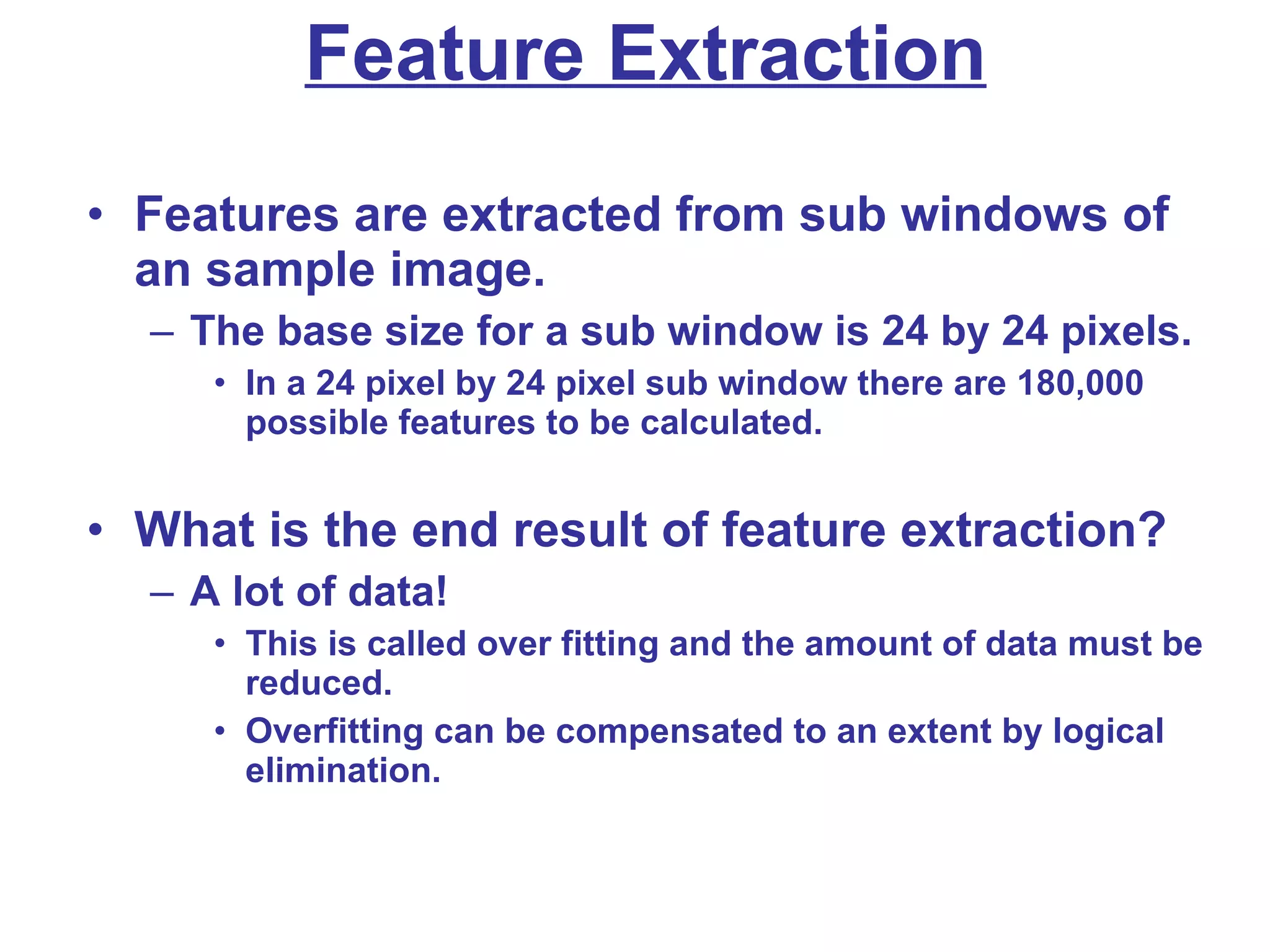 Feature Extraction Features are extracted from sub windows of an sample image. The base size for a sub window is 24 by 24 pixels. In a 24 pixel by 24 pixel sub window there are 180,000 possible features to be calculated. What is the end result of feature extraction? A lot of data!  This is called over fitting and the amount of data must be reduced. Overfitting can be compensated to an extent by logical elimination. 