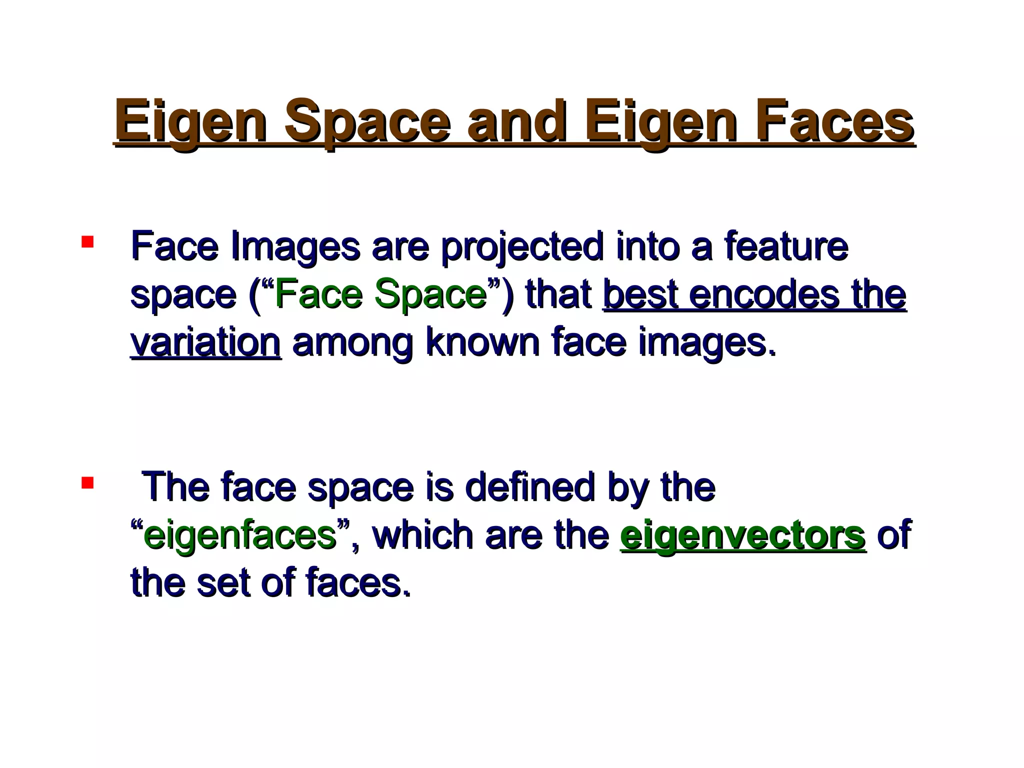 Face Images are projected into a feature space (“ Face Space ”) that  best encodes the variation  among known face images. The face space is defined by the “ eigenfaces ”, which are the  eigenvectors   of the set of faces.   Eigen Space and Eigen Faces 