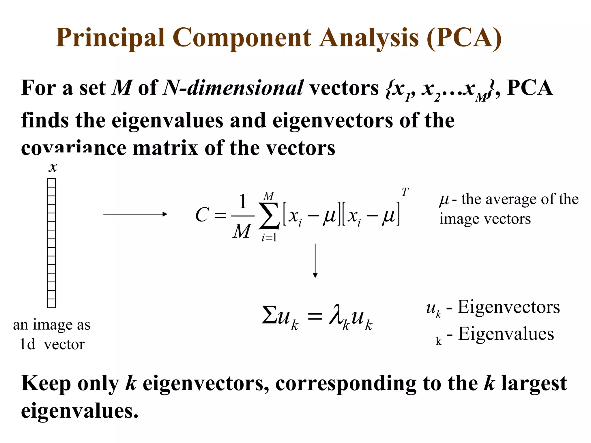 Principal Component Analysis (PCA) For a set  M  of  N-dimensional  vectors  {x 1 , x 2 …x M } , PCA finds the eigenvalues and eigenvectors of the covariance matrix of the vectors    - the average of the image vectors an image as 1d  vector u k  - Eigenvectors  k  - Eigenvalues Keep only  k  eigenvectors, corresponding to the  k  largest eigenvalues. 
