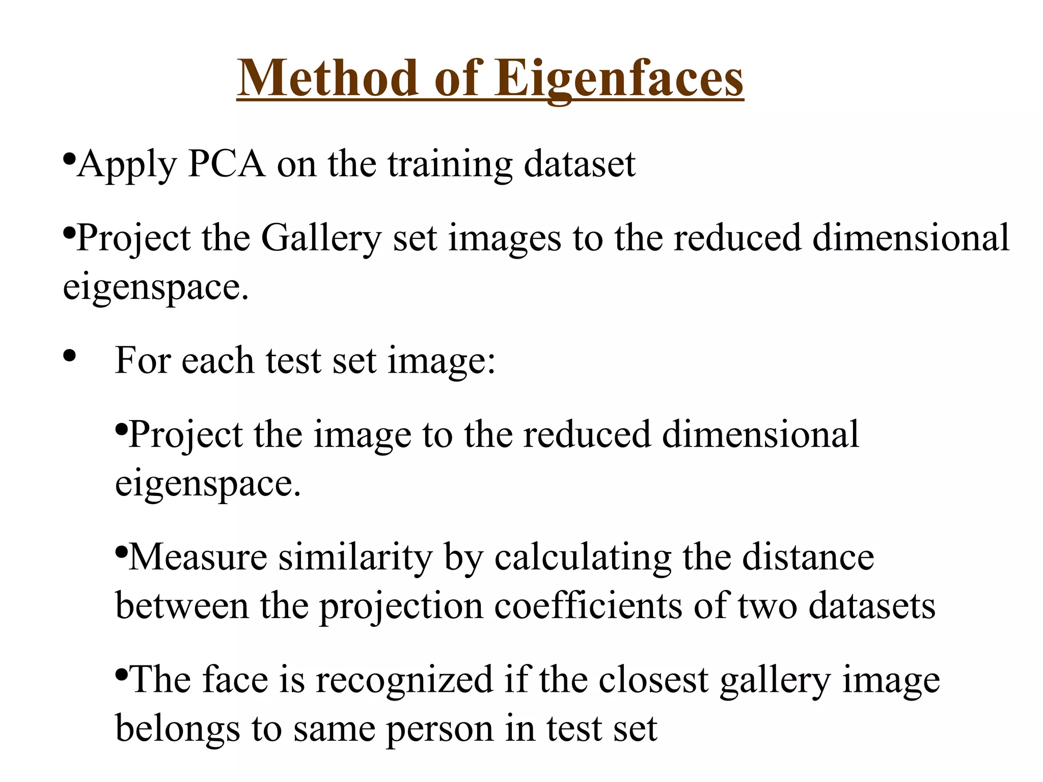 Method of Eigenfaces Apply PCA on the training dataset Project the Gallery set images to the reduced dimensional eigenspace. For each test set image: Project the image to the reduced dimensional eigenspace. Measure similarity by calculating the distance between the projection coefficients of two datasets The face is recognized if the closest gallery image belongs to same person in test set 