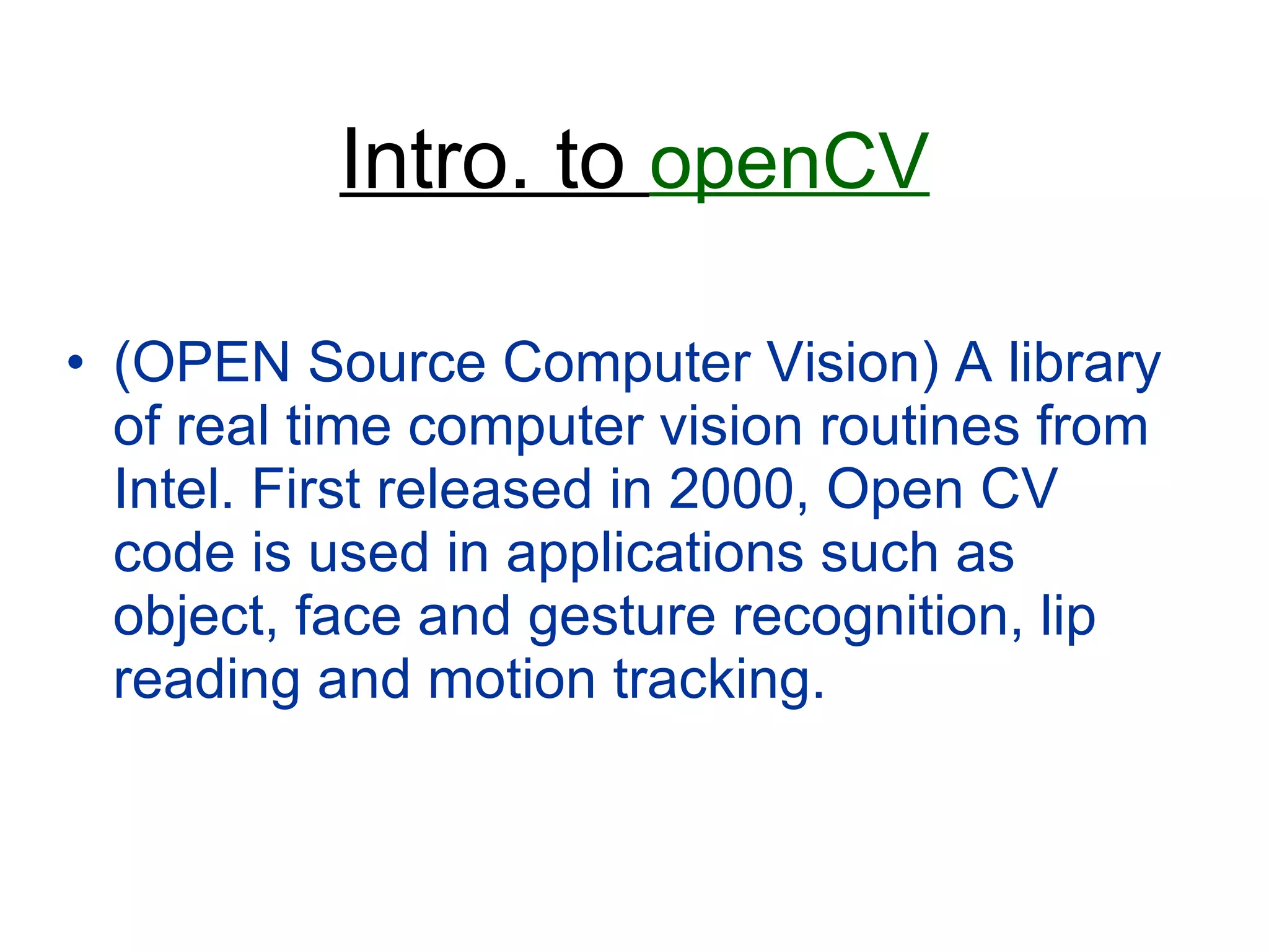 Intro. to  openCV (OPEN Source Computer Vision) A library of real time computer vision routines from Intel. First released in 2000, Open CV code is used in applications such as object, face and gesture recognition, lip reading and motion tracking. 