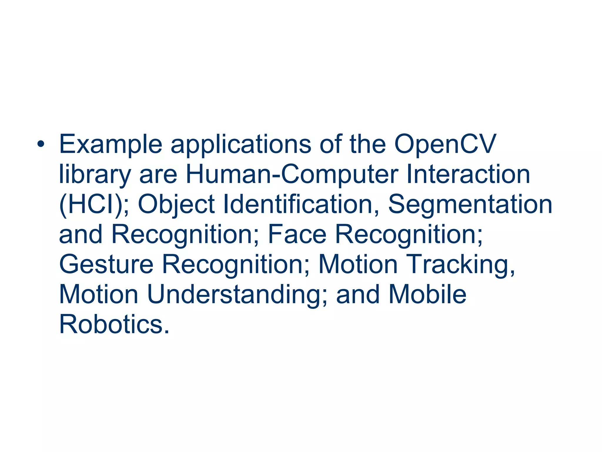 Example applications of the OpenCV library are Human-Computer Interaction (HCI); Object Identification, Segmentation and Recognition; Face Recognition; Gesture Recognition; Motion Tracking, Motion Understanding; and Mobile Robotics. 