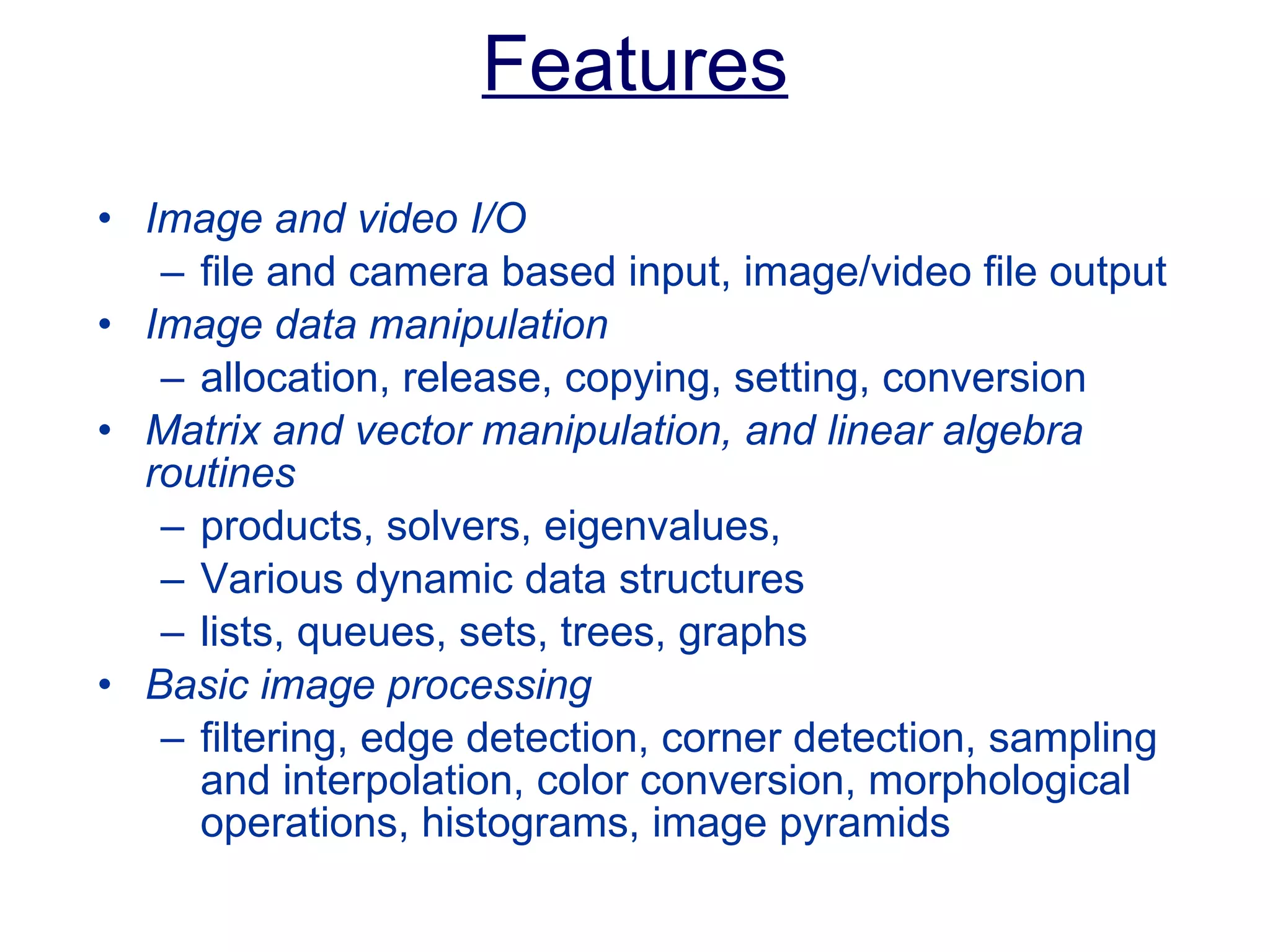 Features Image and video I/O  file and camera based input, image/video file output Image data manipulation  allocation, release, copying, setting, conversion Matrix and vector manipulation, and linear algebra routines   products, solvers, eigenvalues,  Various dynamic data structures  lists, queues, sets, trees, graphs Basic image processing   filtering, edge detection, corner detection, sampling and interpolation, color conversion, morphological operations, histograms, image pyramids 