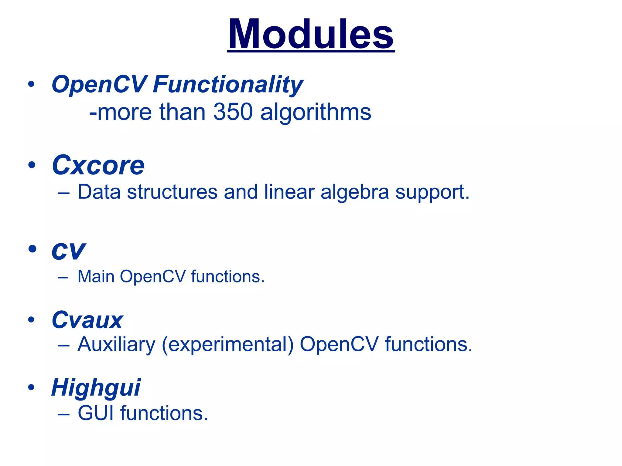 Modules OpenCV Functionality -more than 350 algorithms Cxcore Data structures and linear algebra support.   cv   Main OpenCV functions.  Cvaux Auxiliary (experimental) OpenCV functions .   Highgui GUI functions.  