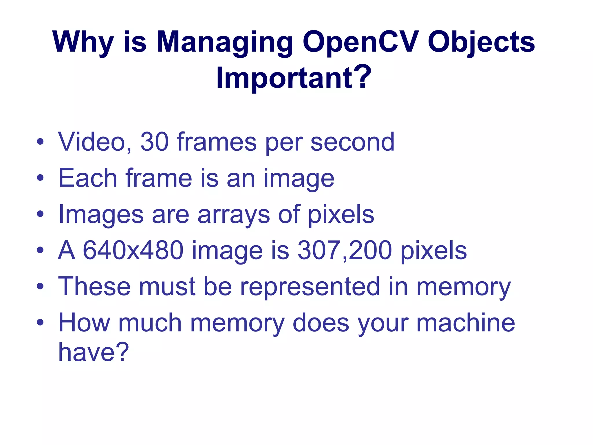 Why is Managing OpenCV Objects Important ? Video, 30 frames per second Each frame is an image Images are arrays of pixels A 640x480 image is 307,200 pixels These must be represented in memory How much memory does your machine have? 