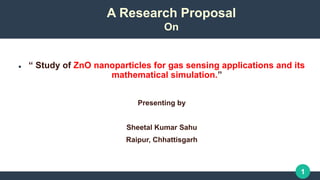 1
 “ Study of ZnO nanoparticles for gas sensing applications and its
mathematical simulation.”
Presenting by
Sheetal Kumar Sahu
Raipur, Chhattisgarh
A Research Proposal
On
 