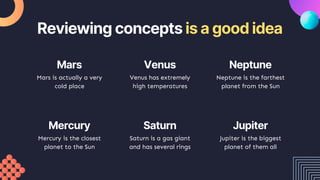 Venus has extremely
high temperatures
Neptune is the farthest
planet from the Sun
Reviewing concepts is a good idea
Mars is actually a very
cold place
Mercury is the closest
planet to the Sun
Saturn is a gas giant
and has several rings
Jupiter is the biggest
planet of them all
Mars Venus Neptune
Mercury Saturn Jupiter
 