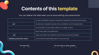 Contents of this template
You can delete this slide when you’re done editing the presentation
Fonts To view this template correctly in PowerPoint, download and install the fonts we used
Used and alternative resources An assortment of graphic resources that are suitable for use in this presentation
Thanks slide You must keep it so that proper credits for our design are given
Colors All the colors used in this presentation
Icons and infographic resources These can be used in the template, and their size and color can be edited
Editable presentation theme You can edit the master slides easily. For more info, click here
For more info:
SLIDESGO | BLOG | FAQs
You can visit our sister projects:
FREEPIK | FLATICON | STORYSET | WEPIK | VIDEVO
 