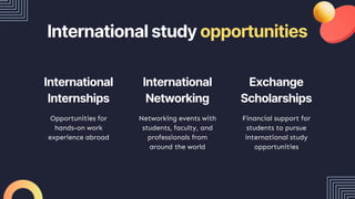 International study opportunities
Opportunities for
hands-on work
experience abroad
Networking events with
students, faculty, and
professionals from
around the world
Financial support for
students to pursue
international study
opportunities
International
Internships
International
Networking
Exchange
Scholarships
 
