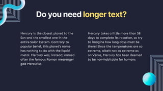 Do you need longer text?
Mercury takes a little more than 58
days to complete its rotation, so try
to imagine how long days must be
there! Since the temperatures are so
extreme, albeit not as extreme as
on Venus, Mercury has been deemed
to be non-habitable for humans
Mercury is the closest planet to the
Sun and the smallest one in the
entire Solar System. Contrary to
popular belief, this planet's name
has nothing to do with the liquid
metal. Mercury was, instead, named
after the famous Roman messenger
god Mercurius
 