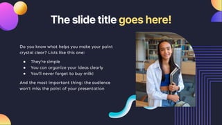 The slide title goes here!
Do you know what helps you make your point
crystal clear? Lists like this one:
● They’re simple
● You can organize your ideas clearly
● You’ll never forget to buy milk!
And the most important thing: the audience
won’t miss the point of your presentation
 