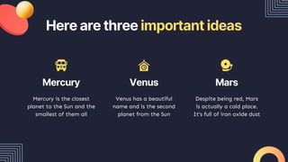 Here are three important ideas
Mercury is the closest
planet to the Sun and the
smallest of them all
Venus has a beautiful
name and is the second
planet from the Sun
Despite being red, Mars
is actually a cold place.
It’s full of iron oxide dust
Mercury Venus Mars
 