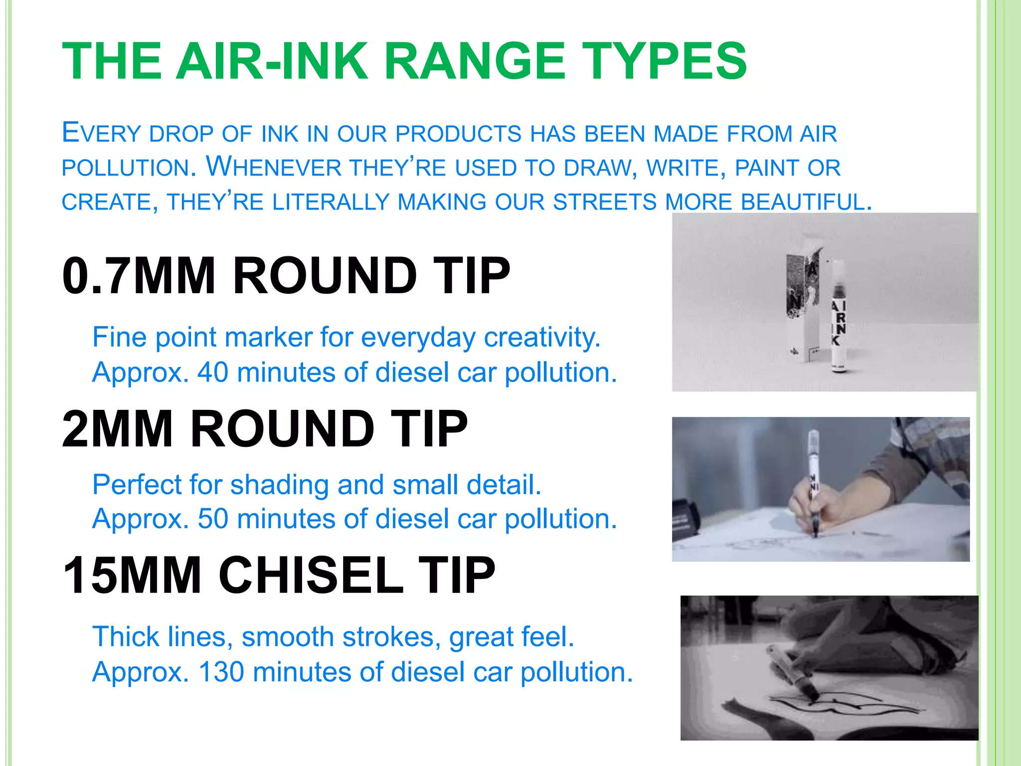 THE AIR-INK RANGE TYPES
EVERY DROP OF INK IN OUR PRODUCTS HAS BEEN MADE FROM AIR
POLLUTION. WHENEVER THEY’RE USED TO DRAW, WRITE, PAINT OR
CREATE, THEY’RE LITERALLY MAKING OUR STREETS MORE BEAUTIFUL.
0.7MM ROUND TIP
Fine point marker for everyday creativity.
Approx. 40 minutes of diesel car pollution.
2MM ROUND TIP
Perfect for shading and small detail.
Approx. 50 minutes of diesel car pollution.
15MM CHISEL TIP
Thick lines, smooth strokes, great feel.
Approx. 130 minutes of diesel car pollution.
 