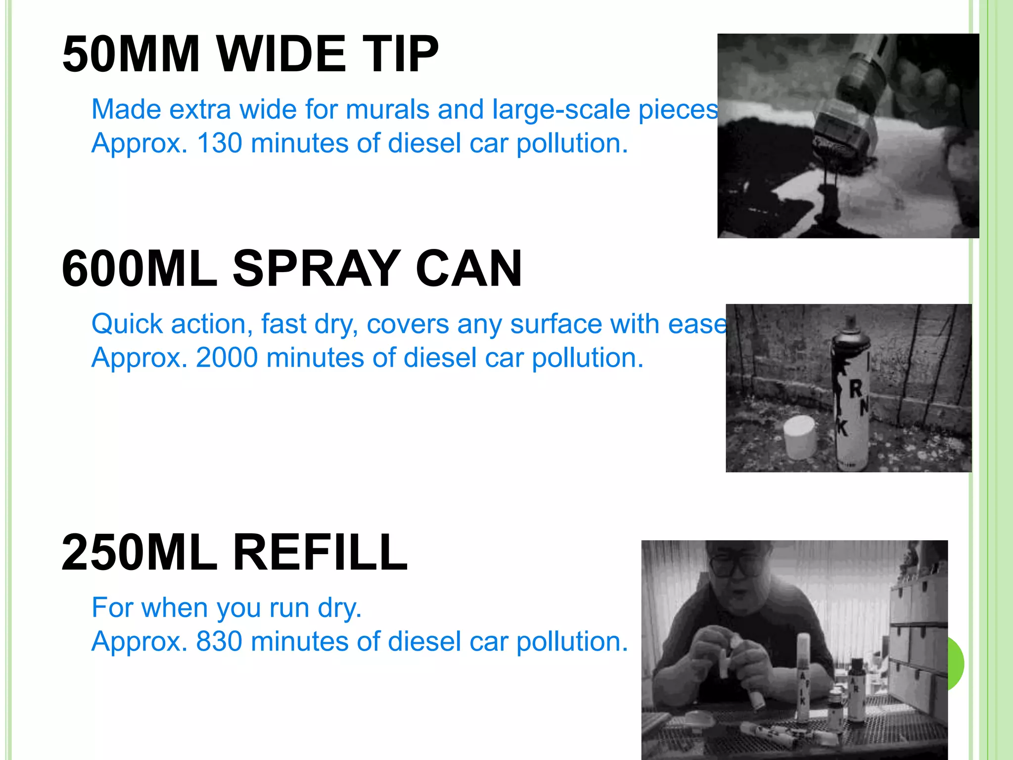50MM WIDE TIP
Made extra wide for murals and large-scale pieces.
Approx. 130 minutes of diesel car pollution.
600ML SPRAY CAN
Quick action, fast dry, covers any surface with ease.
Approx. 2000 minutes of diesel car pollution.
250ML REFILL
For when you run dry.
Approx. 830 minutes of diesel car pollution.
 