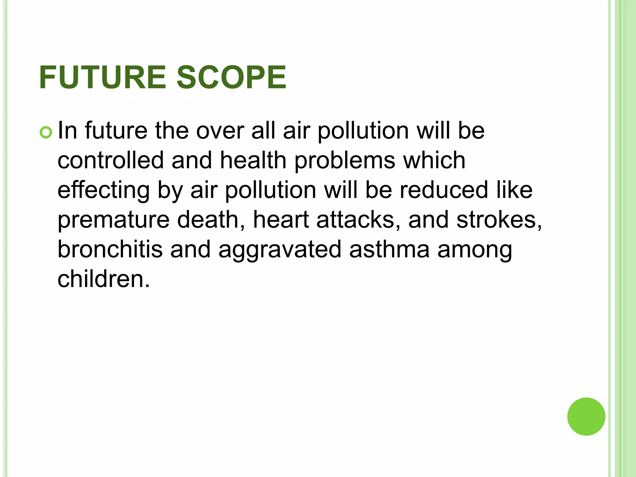 FUTURE SCOPE
 In future the over all air pollution will be
controlled and health problems which
effecting by air pollution will be reduced like
premature death, heart attacks, and strokes,
bronchitis and aggravated asthma among
children.
 