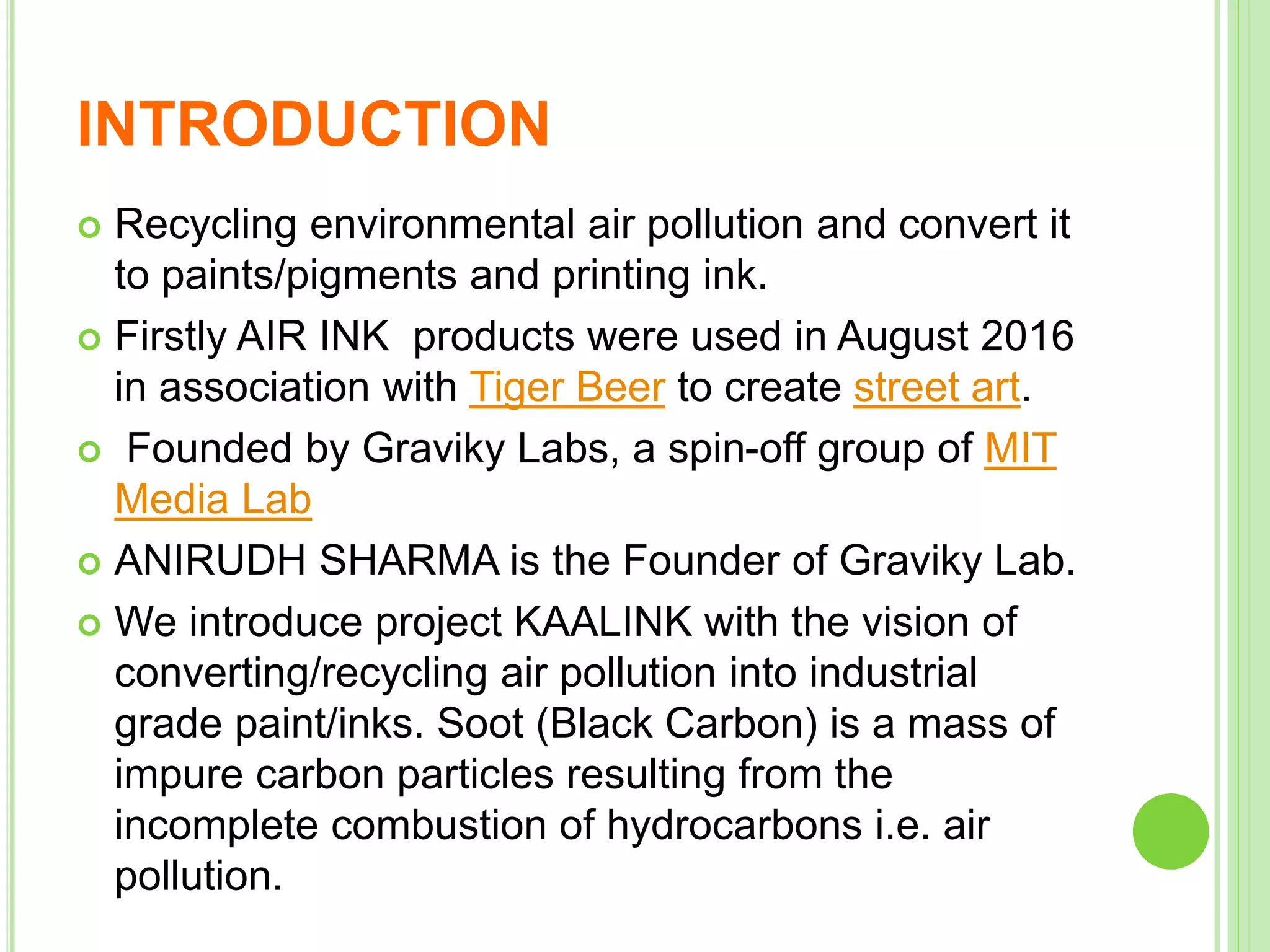 INTRODUCTION
 Recycling environmental air pollution and convert it
to paints/pigments and printing ink.
 Firstly AIR INK products were used in August 2016
in association with Tiger Beer to create street art.
 Founded by Graviky Labs, a spin-off group of MIT
Media Lab
 ANIRUDH SHARMA is the Founder of Graviky Lab.
 We introduce project KAALINK​ with the vision of
converting/recycling air pollution into industrial
grade paint/inks. Soot (Black Carbon) is a mass of
impure carbon particles resulting from the
incomplete combustion of hydrocarbons i.e. air
pollution.
 