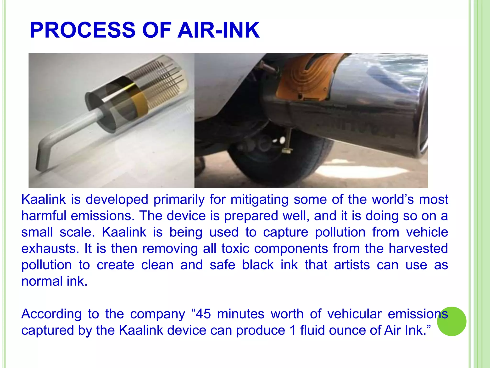 PROCESS OF AIR-INK
Kaalink is developed primarily for mitigating some of the world’s most
harmful emissions. The device is prepared well, and it is doing so on a
small scale. Kaalink is being used to capture pollution from vehicle
exhausts. It is then removing all toxic components from the harvested
pollution to create clean and safe black ink that artists can use as
normal ink.
According to the company “45 minutes worth of vehicular emissions
captured by the Kaalink device can produce 1 fluid ounce of Air Ink.”
 