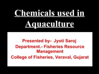 Chemicals used in
Aquaculture
Presented by- Jyoti Saroj
Department.- Fisheries Resource
Management
College of Fisheries, Veraval, Gujarat
 