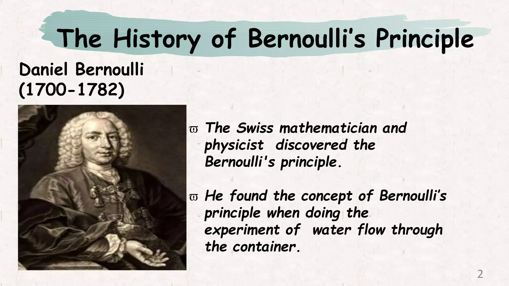 The History of Bernoulli’s Principle
Daniel Bernoulli
(1700-1782)
 The Swiss mathematician and
physicist discovered the
Bernoulli's principle.
 He found the concept of Bernoulli’s
principle when doing the
experiment of water flow through
the container.
2
 