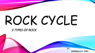 ROCK CYCLE
3 TYPES OF ROCK
BY:
MARNELLE B. TERO
 