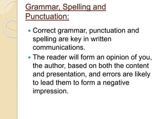 Grammar, Spelling and
Punctuation:
 Correct grammar, punctuation and
spelling are key in written
communications.
 The reader will form an opinion of you,
the author, based on both the content
and presentation, and errors are likely
to lead them to form a negative
impression.
 
