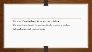 • The school “means hope for us and our children.
• The schools also benefit the communities by employing teachers.
• Safe and respectful environments
 