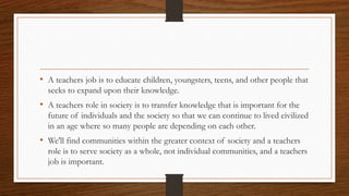 • A teachers job is to educate children, youngsters, teens, and other people that
seeks to expand upon their knowledge.
• A teachers role in society is to transfer knowledge that is important for the
future of individuals and the society so that we can continue to lived civilized
in an age where so many people are depending on each other.
• We'll find communities within the greater context of society and a teachers
role is to serve society as a whole, not individual communities, and a teachers
job is important.
 