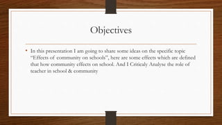 Objectives
• In this presentation I am going to share some ideas on the specific topic
“Effects of community on schools”, here are some effects which are defined
that how community effects on school. And I Criticaly Analyse the role of
teacher in school & community
 