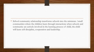 • School community relationship transforms schools into the miniature /small
communities where the children learn through interactions when schools and
community are actively involved in the learning process of child, the child
will learn self-discipline, cooperation and leadership.
 