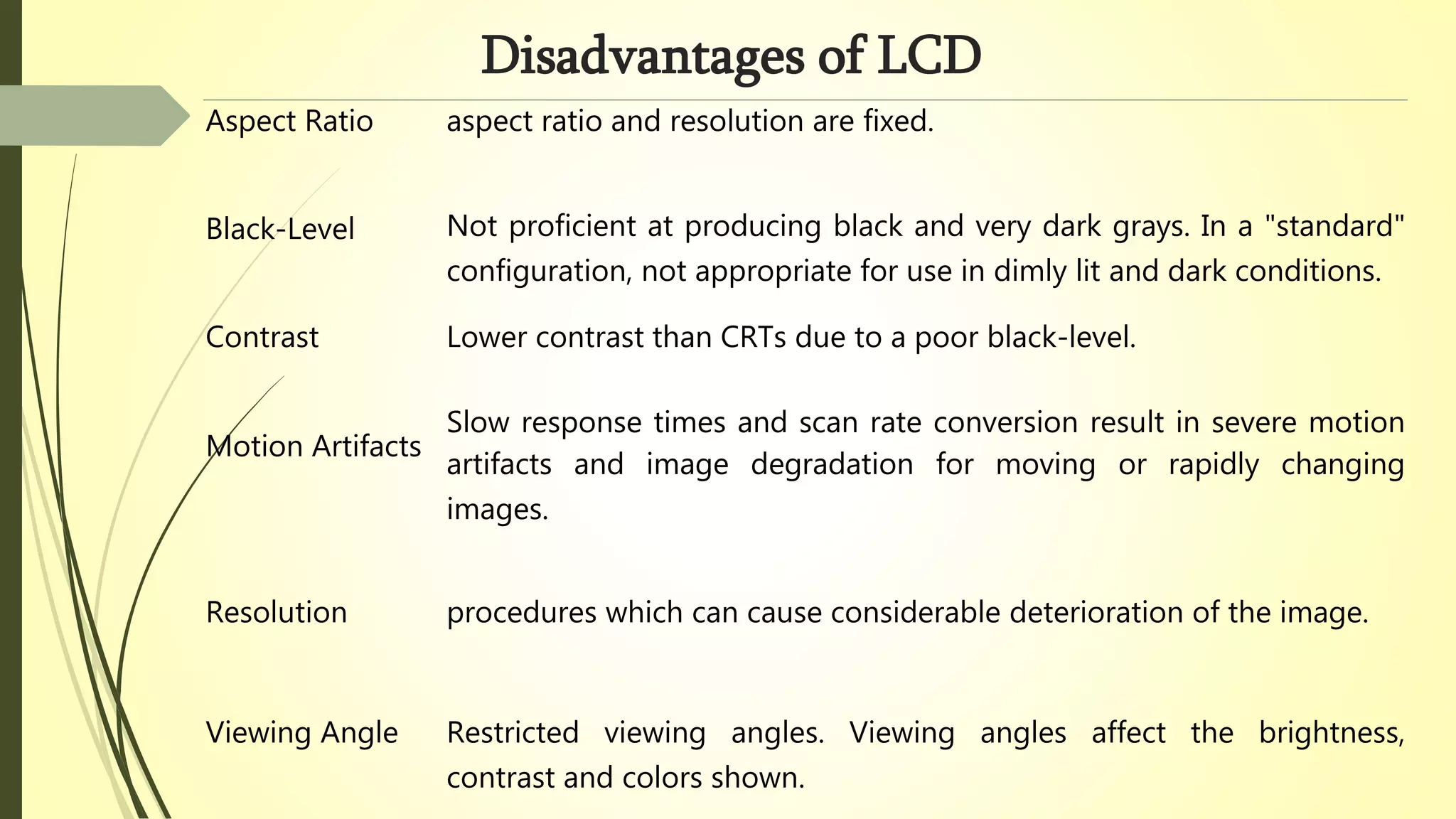 Disadvantages of LCD
Aspect Ratio aspect ratio and resolution are fixed.
Black-Level Not proficient at producing black and very dark grays. In a "standard"
configuration, not appropriate for use in dimly lit and dark conditions.
Contrast Lower contrast than CRTs due to a poor black-level.
Motion Artifacts
Slow response times and scan rate conversion result in severe motion
artifacts and image degradation for moving or rapidly changing
images.
Resolution procedures which can cause considerable deterioration of the image.
Viewing Angle Restricted viewing angles. Viewing angles affect the brightness,
contrast and colors shown.
 