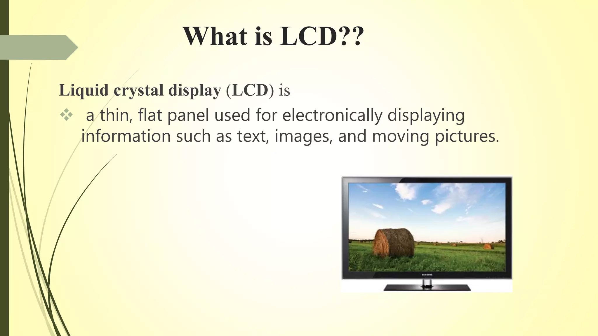 What is LCD??
Liquid crystal display (LCD) is
 a thin, flat panel used for electronically displaying
information such as text, images, and moving pictures.
 