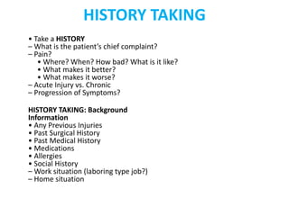 HISTORY TAKING
• Take a HISTORY
– What is the patient’s chief complaint?
– Pain?
• Where? When? How bad? What is it like?
• What makes it better?
• What makes it worse?
– Acute Injury vs. Chronic
– Progression of Symptoms?
HISTORY TAKING: Background
Information
• Any Previous Injuries
• Past Surgical History
• Past Medical History
• Medications
• Allergies
• Social History
– Work situation (laboring type job?)
– Home situation
 