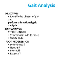 Gait Analysis
OBJECTIVES
• Identify the phases of gait
and
perform a functional gait
analysis.
GAIT ANALYSIS
STRIDE LENGTH
• Symmetrical side-to-side?
• Shortened?
FOOT PROGRESSION
• Symmetrical?
• Neutral?
• Internal?
• External?
 