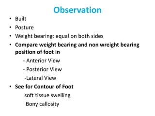 Observation
• Built
• Posture
• Weight bearing: equal on both sides
• Compare weight bearing and non wreight bearing
position of foot in
- Anterior View
- Posterior View
-Lateral View
• See for Contour of Foot
soft tissue swelling
Bony callosity
 