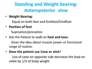Standing and Weight bearing:
Anteropsterior view
• Weight Bearing:
Equal on both feet and forefoot/hindfoot
• Position of foot
Supination/pronation
• Ask the Patient to walk on heel and toes:
Gives the idea about muscle power or functional
range of motion
• Does the patient use Cane or stick?
Use of cane on opposite side decrease the load on
ankle by 1/3 of body weight
 