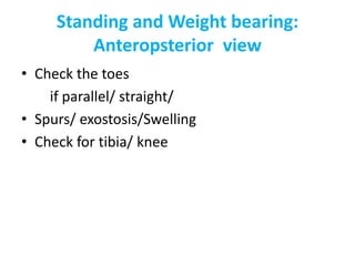 Standing and Weight bearing:
Anteropsterior view
• Check the toes
if parallel/ straight/
• Spurs/ exostosis/Swelling
• Check for tibia/ knee
 