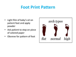 Foot Print Pattern
• Light film of baby’s oil on
patient foot and apply
powder
• Ask patient to step on piece
of colored paper
• Obsreve for pattern of foot
 