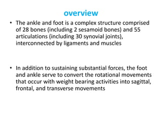 overview
• The ankle and foot is a complex structure comprised
of 28 bones (including 2 sesamoid bones) and 55
articulations (including 30 synovial joints),
interconnected by ligaments and muscles
• In addition to sustaining substantial forces, the foot
and ankle serve to convert the rotational movements
that occur with weight bearing activities into sagittal,
frontal, and transverse movements
 