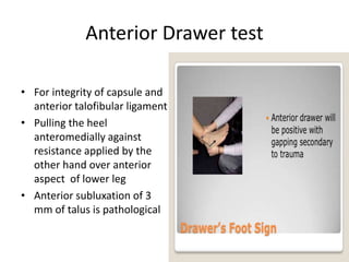 Anterior Drawer test
• For integrity of capsule and
anterior talofibular ligament
• Pulling the heel
anteromedially against
resistance applied by the
other hand over anterior
aspect of lower leg
• Anterior subluxation of 3
mm of talus is pathological
 