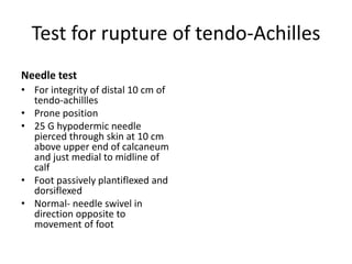 Test for rupture of tendo-Achilles
Needle test
• For integrity of distal 10 cm of
tendo-achillles
• Prone position
• 25 G hypodermic needle
pierced through skin at 10 cm
above upper end of calcaneum
and just medial to midline of
calf
• Foot passively plantiflexed and
dorsiflexed
• Normal- needle swivel in
direction opposite to
movement of foot
 