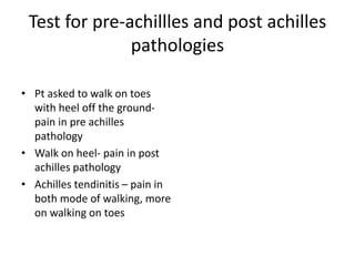Test for pre-achillles and post achilles
pathologies
• Pt asked to walk on toes
with heel off the ground-
pain in pre achilles
pathology
• Walk on heel- pain in post
achilles pathology
• Achilles tendinitis – pain in
both mode of walking, more
on walking on toes
 