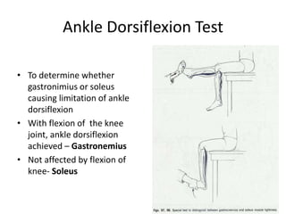 Ankle Dorsiflexion Test
• To determine whether
gastronimius or soleus
causing limitation of ankle
dorsiflexion
• With flexion of the knee
joint, ankle dorsiflexion
achieved – Gastronemius
• Not affected by flexion of
knee- Soleus
 