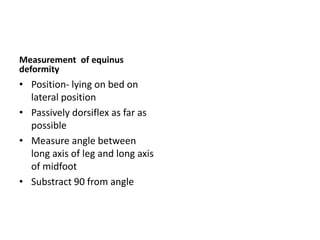 Measurement of equinus
deformity
• Position- lying on bed on
lateral position
• Passively dorsiflex as far as
possible
• Measure angle between
long axis of leg and long axis
of midfoot
• Substract 90 from angle
 
