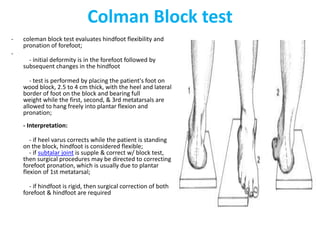 Colman Block test
- coleman block test evaluates hindfoot flexibility and
pronation of forefoot;
-
- initial deformity is in the forefoot followed by
subsequent changes in the hindfoot
- test is performed by placing the patient's foot on
wood block, 2.5 to 4 cm thick, with the heel and lateral
border of foot on the block and bearing full
weight while the first, second, & 3rd metatarsals are
allowed to hang freely into plantar flexion and
pronation;
- Interpretation:
- if heel varus corrects while the patient is standing
on the block, hindfoot is considered flexible;
- if subtalar joint is supple & correct w/ block test,
then surgical procedures may be directed to correcting
forefoot pronation, which is usually due to plantar
flexion of 1st metatarsal;
- if hindfoot is rigid, then surgical correction of both
forefoot & hindfoot are required
 