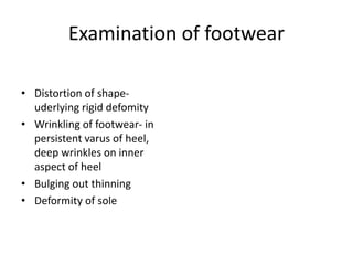 Examination of footwear
• Distortion of shape-
uderlying rigid defomity
• Wrinkling of footwear- in
persistent varus of heel,
deep wrinkles on inner
aspect of heel
• Bulging out thinning
• Deformity of sole
 