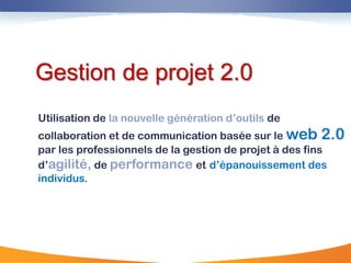 Gestion de projet 2,0



Gestion de projet 2.0
Utilisation de la nouvelle génération d‟outils de
collaboration et de communication basée sur le web 2.0
par les professionnels de la gestion de projet à des fins
d‟agilité, de performance et d‟épanouissement des
individus.
 